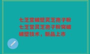 七芝堂破壁灵芝孢子粉七芝堂灵芝孢子粉突破破壁技术，新品上市