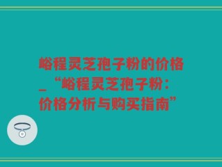 峪程灵芝孢子粉的价格_“峪程灵芝孢子粉：价格分析与购买指南”