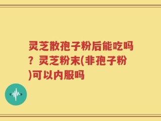 灵芝散孢子粉后能吃吗？灵芝粉末(非孢子粉)可以内服吗