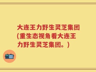 大连王力野生灵芝集团(重生态视角看大连王力野生灵芝集团。)