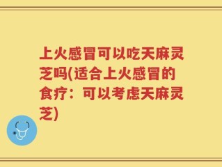上火感冒可以吃天麻灵芝吗(适合上火感冒的食疗：可以考虑天麻灵芝)
