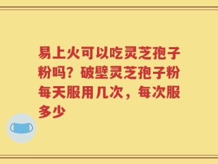 易上火可以吃灵芝孢子粉吗？破壁灵芝孢子粉每天服用几次，每次服多少