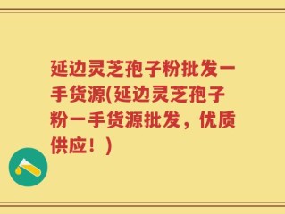 延边灵芝孢子粉批发一手货源(延边灵芝孢子粉一手货源批发，优质供应！)