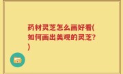 药材灵芝怎么画好看(如何画出美观的灵芝？)