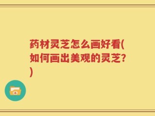 药材灵芝怎么画好看(如何画出美观的灵芝？)