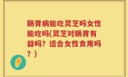 肠胃病能吃灵芝吗女性能吃吗(灵芝对肠胃有益吗？适合女性食用吗？)