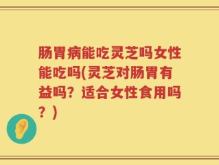 肠胃病能吃灵芝吗女性能吃吗(灵芝对肠胃有益吗？适合女性食用吗？)