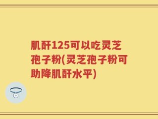 肌酐125可以吃灵芝孢子粉(灵芝孢子粉可助降肌酐水平)