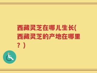 西藏灵芝在哪儿生长(西藏灵芝的产地在哪里？)
