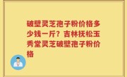 破壁灵芝孢子粉价格多少钱一斤？吉林抚松玉秀堂灵芝破壁孢子粉价格