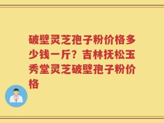 破壁灵芝孢子粉价格多少钱一斤？吉林抚松玉秀堂灵芝破壁孢子粉价格