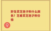 野生灵芝孢子粉什么颜色？芝甫灵芝孢孑粉价格
