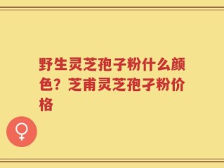 野生灵芝孢子粉什么颜色？芝甫灵芝孢孑粉价格