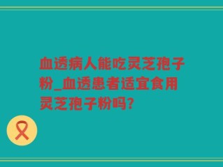 血透病人能吃灵芝孢子粉_血透患者适宜食用灵芝孢子粉吗？