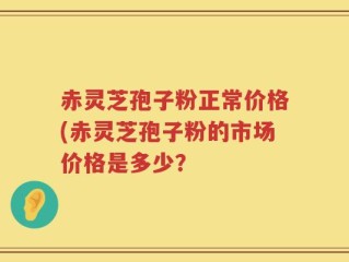 赤灵芝孢子粉正常价格(赤灵芝孢子粉的市场价格是多少？