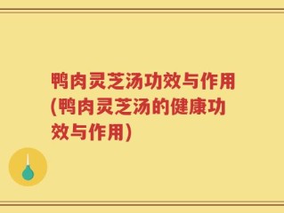 鸭肉灵芝汤功效与作用(鸭肉灵芝汤的健康功效与作用)