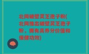 北同破壁灵芝孢子粉(北同推出破壁灵芝孢子粉，拥有高养分价值和保健功效)