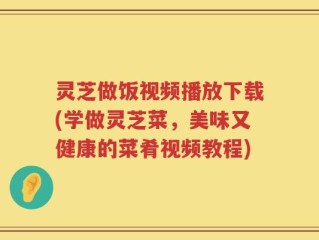 灵芝做饭视频播放下载(学做灵芝菜，美味又健康的菜肴视频教程)