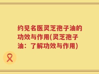 约见名医灵芝孢子油的功效与作用(灵芝孢子油：了解功效与作用)