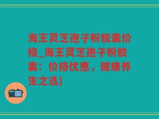 海王灵芝孢子粉胶囊价格_海王灵芝孢子粉胶囊：价格优惠，健康养生之选)