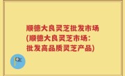 顺德大良灵芝批发市场(顺德大良灵芝市场：批发高品质灵芝产品)