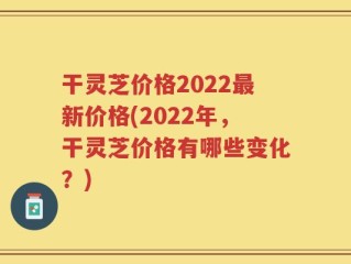 干灵芝价格2022最新价格(2022年，干灵芝价格有哪些变化？)