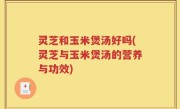 灵芝和玉米煲汤好吗(灵芝与玉米煲汤的营养与功效)