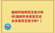脂肪肝能喝灵芝孢子粉吗(脂肪肝患者是否适合食用灵芝孢子粉？)