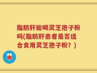 脂肪肝能喝灵芝孢子粉吗(脂肪肝患者是否适合食用灵芝孢子粉？)