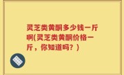 灵芝类黄酮多少钱一斤啊(灵芝类黄酮价格一斤，你知道吗？)