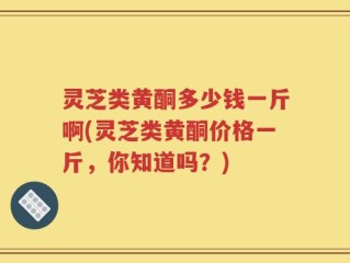 灵芝类黄酮多少钱一斤啊(灵芝类黄酮价格一斤，你知道吗？)