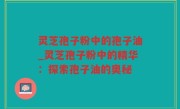 灵芝孢子粉中的孢子油_灵芝孢子粉中的精华：探索孢子油的奥秘