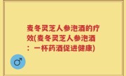 麦冬灵芝人参泡酒的疗效(麦冬灵芝人参泡酒：一杯药酒促进健康)