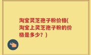 淘宝灵芝孢子粉价格(淘宝上灵芝孢子粉的价格是多少？)
