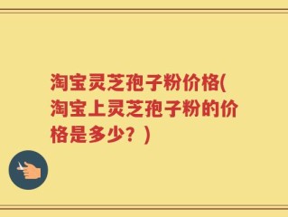 淘宝灵芝孢子粉价格(淘宝上灵芝孢子粉的价格是多少？)