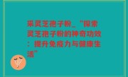 采灵芝孢子粉_“探索灵芝孢子粉的神奇功效：提升免疫力与健康生活”