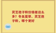 灵芝孢子粉价格差这么多？冬虫夏草、灵芝孢子粉，哪个更好