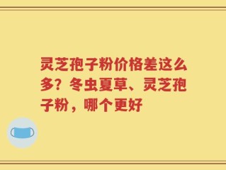 灵芝孢子粉价格差这么多？冬虫夏草、灵芝孢子粉，哪个更好