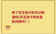 喝了灵芝孢子粉可以喝酒吗(灵芝孢子粉和酒能同服吗？)
