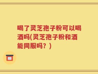 喝了灵芝孢子粉可以喝酒吗(灵芝孢子粉和酒能同服吗？)