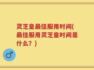 灵芝皇最佳服用时间(最佳服用灵芝皇时间是什么？)