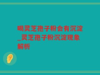 喝灵芝孢子粉会有沉淀_灵芝孢子粉沉淀现象解析