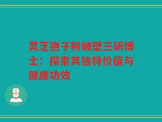 灵芝孢子粉破壁三研博士：探索其独特价值与健康功效