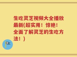生吃灵芝视频大全播放最新(超实用！惊艳！全面了解灵芝的生吃方法！)