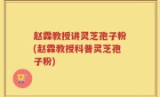 赵霖教授讲灵芝孢子粉(赵霖教授科普灵芝孢子粉)