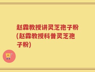 赵霖教授讲灵芝孢子粉(赵霖教授科普灵芝孢子粉)