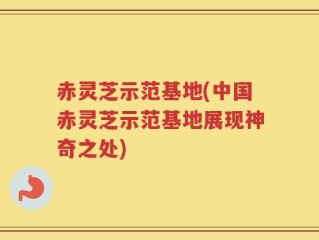 赤灵芝示范基地(中国赤灵芝示范基地展现神奇之处)