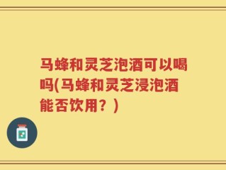 马蜂和灵芝泡酒可以喝吗(马蜂和灵芝浸泡酒能否饮用？)