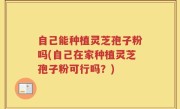 自己能种植灵芝孢子粉吗(自己在家种植灵芝孢子粉可行吗？)