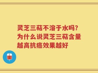 灵芝三萜不溶于水吗？为什么说灵芝三萜含量越高抗癌效果越好